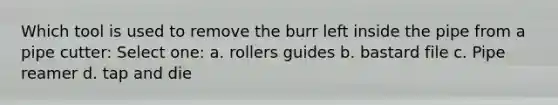 Which tool is used to remove the burr left inside the pipe from a pipe cutter: Select one: a. rollers guides b. bastard file c. Pipe reamer d. tap and die