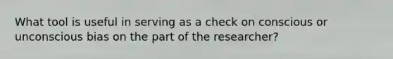 What tool is useful in serving as a check on conscious or unconscious bias on the part of the researcher?