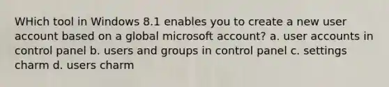 WHich tool in Windows 8.1 enables you to create a new user account based on a global microsoft account? a. user accounts in control panel b. users and groups in control panel c. settings charm d. users charm