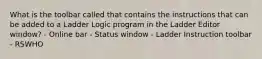 What is the toolbar called that contains the instructions that can be added to a Ladder Logic program in the Ladder Editor window? - Online bar - Status window - Ladder Instruction toolbar - RSWHO