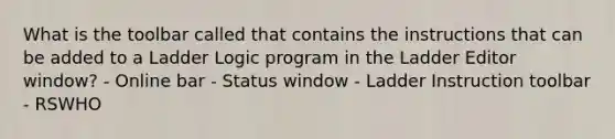 What is the toolbar called that contains the instructions that can be added to a Ladder Logic program in the Ladder Editor window? - Online bar - Status window - Ladder Instruction toolbar - RSWHO