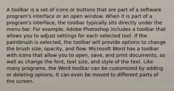 A toolbar is a set of icons or buttons that are part of a software program's interface or an open window. When it is part of a program's interface, the toolbar typically sits directly under the menu bar. For example, Adobe Photoshop includes a toolbar that allows you to adjust settings for each selected tool. If the paintbrush is selected, the toolbar will provide options to change the brush size, opacity, and flow. Microsoft Word has a toolbar with icons that allow you to open, save, and print documents, as well as change the font, text size, and style of the text. Like many programs, the Word toolbar can be customized by adding or deleting options. It can even be moved to different parts of the screen.