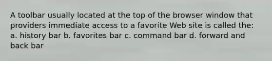 A toolbar usually located at the top of the browser window that providers immediate access to a favorite Web site is called the: a. history bar b. favorites bar c. command bar d. forward and back bar