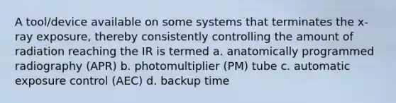 A tool/device available on some systems that terminates the x-ray exposure, thereby consistently controlling the amount of radiation reaching the IR is termed a. anatomically programmed radiography (APR) b. photomultiplier (PM) tube c. automatic exposure control (AEC) d. backup time