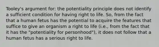 Tooley's argument for: the potentiality principle does not identify a sufficient condition for having right to life. So, from the fact that a human fetus has the potential to acquire the features that suffice to give an organism a right to life (i.e., from the fact that it has the "potentiality for personhood"), it does not follow that a human fetus has a serious right to life.