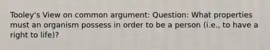 Tooley's View on common argument: Question: What properties must an organism possess in order to be a person (i.e., to have a right to life)?