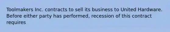 Toolmakers Inc. contracts to sell its business to United Hardware. Before either party has performed, recession of this contract requires