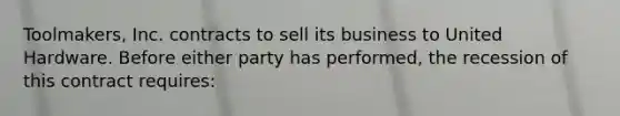 Toolmakers, Inc. contracts to sell its business to United Hardware. Before either party has performed, the recession of this contract requires: