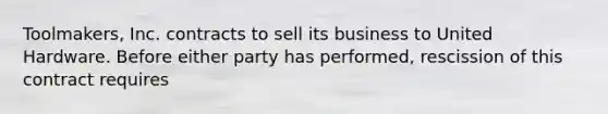 Toolmakers, Inc. contracts to sell its business to United Hardware. Before either party has performed, rescission of this contract requires