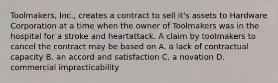 Toolmakers, Inc., creates a contract to sell it's assets to Hardware Corporation at a time when the owner of Toolmakers was in the hospital for a stroke and heartattack. A claim by toolmakers to cancel the contract may be based on A. a lack of contractual capacity B. an accord and satisfaction C. a novation D. commercial impracticability