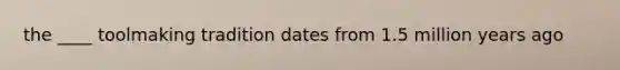 the ____ toolmaking tradition dates from 1.5 million years ago