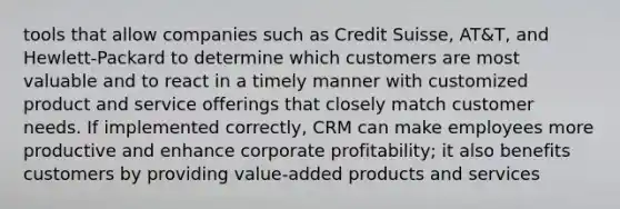 tools that allow companies such as Credit Suisse, AT&T, and Hewlett-Packard to determine which customers are most valuable and to react in a timely manner with customized product and service offerings that closely match customer needs. If implemented correctly, CRM can make employees more productive and enhance corporate profitability; it also benefits customers by providing value-added products and services