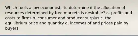 Which tools allow economists to determine if the allocation of resources determined by free markets is desirable? a. profits and costs to firms b. consumer and producer surplus c. the equilibrium price and quantity d. incomes of and prices paid by buyers