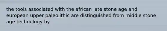 the tools associated with the african late stone age and european upper paleolithic are distinguished from middle stone age technology by