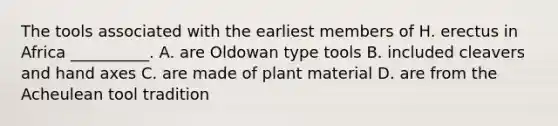 The tools associated with the earliest members of H. erectus in Africa __________. A. are Oldowan type tools B. included cleavers and hand axes C. are made of plant material D. are from the Acheulean tool tradition