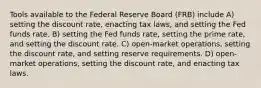 Tools available to the Federal Reserve Board (FRB) include A) setting the discount rate, enacting tax laws, and setting the Fed funds rate. B) setting the Fed funds rate, setting the prime rate, and setting the discount rate. C) open-market operations, setting the discount rate, and setting reserve requirements. D) open-market operations, setting the discount rate, and enacting tax laws.