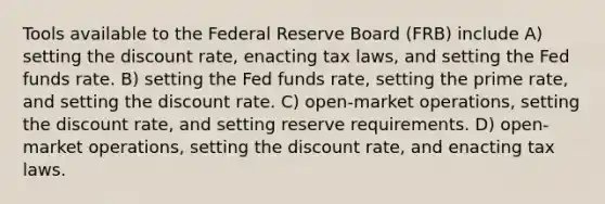 Tools available to the Federal Reserve Board (FRB) include A) setting the discount rate, enacting tax laws, and setting the Fed funds rate. B) setting the Fed funds rate, setting the prime rate, and setting the discount rate. C) open-market operations, setting the discount rate, and setting reserve requirements. D) open-market operations, setting the discount rate, and enacting tax laws.