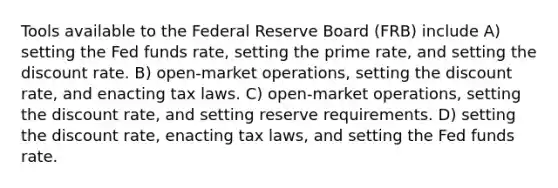 Tools available to the Federal Reserve Board (FRB) include A) setting the Fed funds rate, setting the prime rate, and setting the discount rate. B) open-market operations, setting the discount rate, and enacting tax laws. C) open-market operations, setting the discount rate, and setting reserve requirements. D) setting the discount rate, enacting tax laws, and setting the Fed funds rate.