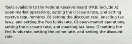 Tools available to the Federal Reserve Board (FRB) include A) open-market operations, setting the discount rate, and setting reserve requirements. B) setting the discount rate, enacting tax laws, and setting the Fed funds rate. C) open-market operations, setting the discount rate, and enacting tax laws. D) setting the Fed funds rate, setting the prime rate, and setting the discount rate.