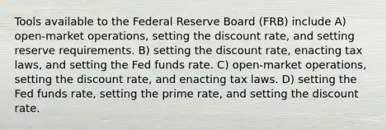 Tools available to the Federal Reserve Board (FRB) include A) open-market operations, setting the discount rate, and setting reserve requirements. B) setting the discount rate, enacting tax laws, and setting the Fed funds rate. C) open-market operations, setting the discount rate, and enacting tax laws. D) setting the Fed funds rate, setting the prime rate, and setting the discount rate.