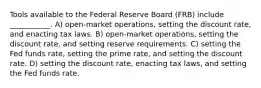 Tools available to the Federal Reserve Board (FRB) include ___________. A) open-market operations, setting the discount rate, and enacting tax laws. B) open-market operations, setting the discount rate, and setting reserve requirements. C) setting the Fed funds rate, setting the prime rate, and setting the discount rate. D) setting the discount rate, enacting tax laws, and setting the Fed funds rate.