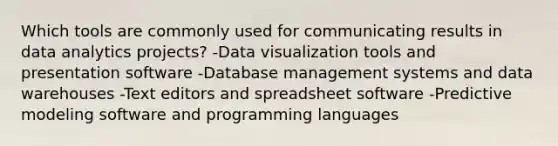 Which tools are commonly used for communicating results in data analytics projects? -Data visualization tools and presentation software -Database management systems and data warehouses -Text editors and spreadsheet software -Predictive modeling software and programming languages