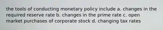 the tools of conducting monetary policy include a. changes in the required reserve rate b. changes in the prime rate c. open market purchases of corporate stock d. changing tax rates