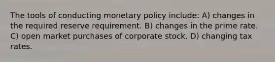 The tools of conducting monetary policy include: A) changes in the required reserve requirement. B) changes in the prime rate. C) open market purchases of corporate stock. D) changing tax rates.