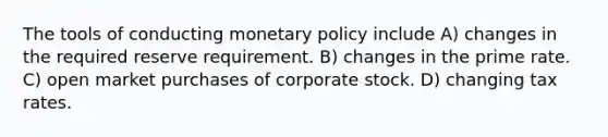 The tools of conducting monetary policy include A) changes in the required reserve requirement. B) changes in the prime rate. C) open market purchases of corporate stock. D) changing tax rates.