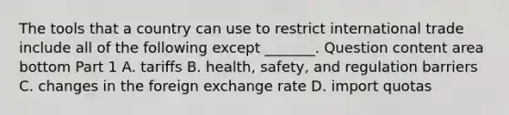 The tools that a country can use to restrict international trade include all of the following except​ _______. Question content area bottom Part 1 A. tariffs B. ​health, safety, and regulation barriers C. changes in the foreign exchange rate D. import quotas