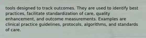 tools designed to track outcomes. They are used to identify best practices, facilitate standardization of care, quality enhancement, and outcome measurements. Examples are clinical practice guidelines, protocols, algorithms, and standards of care.