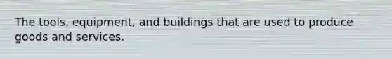 The tools, equipment, and buildings that are used to produce goods and services.