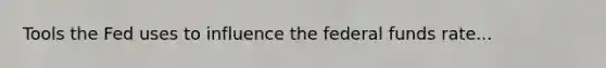 Tools the Fed uses to influence the federal funds rate...