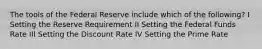 The tools of the Federal Reserve include which of the following? I Setting the Reserve Requirement II Setting the Federal Funds Rate III Setting the Discount Rate IV Setting the Prime Rate