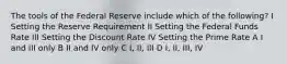 The tools of the Federal Reserve include which of the following? I Setting the Reserve Requirement II Setting the Federal Funds Rate III Setting the Discount Rate IV Setting the Prime Rate A I and III only B II and IV only C I, II, III D I, II, III, IV