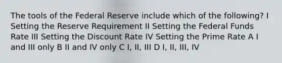 The tools of the Federal Reserve include which of the following? I Setting the Reserve Requirement II Setting the Federal Funds Rate III Setting the Discount Rate IV Setting the Prime Rate A I and III only B II and IV only C I, II, III D I, II, III, IV