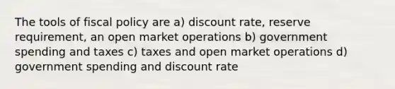 The tools of <a href='https://www.questionai.com/knowledge/kPTgdbKdvz-fiscal-policy' class='anchor-knowledge'>fiscal policy</a> are a) discount rate, reserve requirement, an open market operations b) government spending and taxes c) taxes and open market operations d) government spending and discount rate