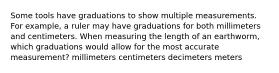 Some tools have graduations to show multiple measurements. For example, a ruler may have graduations for both millimeters and centimeters. When measuring the length of an earthworm, which graduations would allow for the most accurate measurement? millimeters centimeters decimeters meters