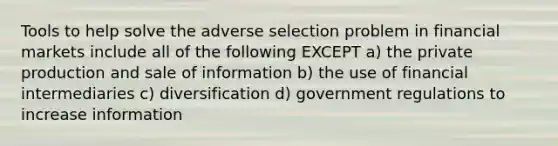 Tools to help solve the adverse selection problem in financial markets include all of the following EXCEPT a) the private production and sale of information b) the use of financial intermediaries c) diversification d) government regulations to increase information