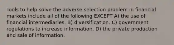 Tools to help solve the adverse selection problem in financial markets include all of the following EXCEPT A) the use of financial intermediaries. B) diversification. C) government regulations to increase information. D) the private production and sale of information.