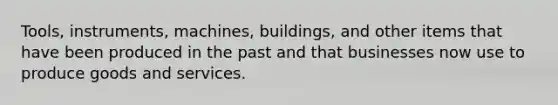 Tools, instruments, machines, buildings, and other items that have been produced in the past and that businesses now use to produce goods and services.