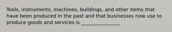 Tools, instruments, machines, buildings, and other items that have been produced in the past and that businesses now use to produce goods and services is ________________