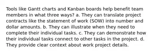 Tools like Gantt charts and Kanban boards help benefit team members in what three ways? a. They can translate project contracts like the statement of work (SOW) into number and dollar amounts. b. They can illustrate when they need to complete their individual tasks. c. They can demonstrate how their individual tasks connect to other tasks in the project. d. They provide clear context about work project details.