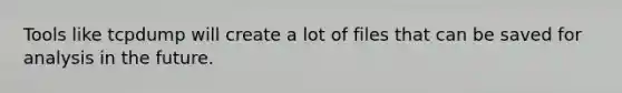 Tools like tcpdump will create a lot of files that can be saved for analysis in the future.