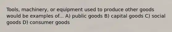 Tools, machinery, or equipment used to produce other goods would be examples of... A) public goods B) capital goods C) social goods D) consumer goods