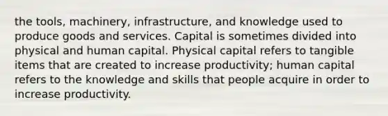 the tools, machinery, infrastructure, and knowledge used to produce goods and services. Capital is sometimes divided into physical and human capital. Physical capital refers to tangible items that are created to increase productivity; human capital refers to the knowledge and skills that people acquire in order to increase productivity.