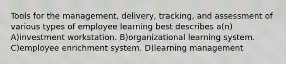 Tools for the management, delivery, tracking, and assessment of various types of employee learning best describes a(n) A)investment workstation. B)organizational learning system. C)employee enrichment system. D)learning management