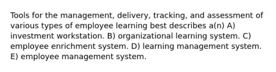 Tools for the management, delivery, tracking, and assessment of various types of employee learning best describes a(n) A) investment workstation. B) organizational learning system. C) employee enrichment system. D) learning management system. E) employee management system.