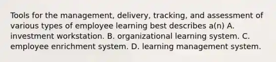 Tools for the management, delivery, tracking, and assessment of various types of employee learning best describes a(n) A. investment workstation. B. organizational learning system. C. employee enrichment system. D. learning management system.