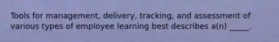 Tools for management, delivery, tracking, and assessment of various types of employee learning best describes a(n) _____.